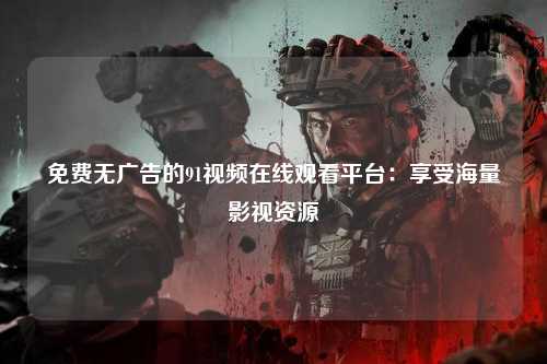 免费无广告的91视频在线观看平台：享受海量影视资源