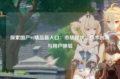 探索国产91精品新入口：市场现状、技术创新与用户体验