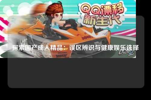 探索国产成人精品：误区辨识与健康娱乐选择