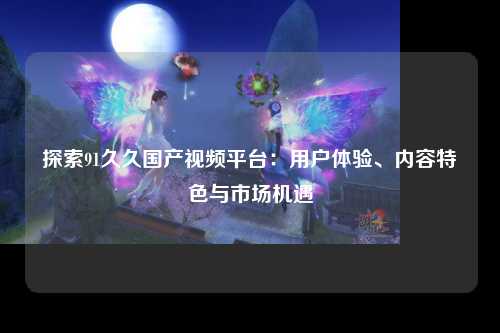 探索91久久国产视频平台：用户体验、内容特色与市场机遇