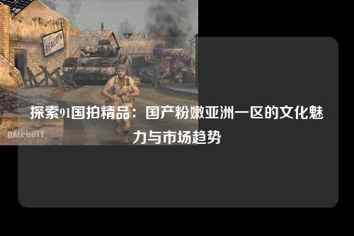 探索91国拍精品：国产粉嫩亚洲一区的文化魅力与市场趋势