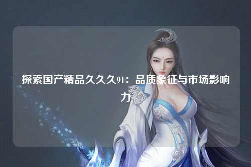 探索国产精品久久久91：品质象征与市场影响力