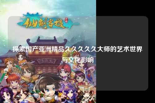 探索国产亚洲精品久久久久久大师的艺术世界与文化影响