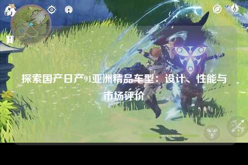 探索国产日产91亚洲精品车型：设计、性能与市场评价