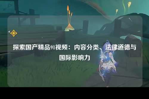 探索国产精品91视频：内容分类、法律道德与国际影响力