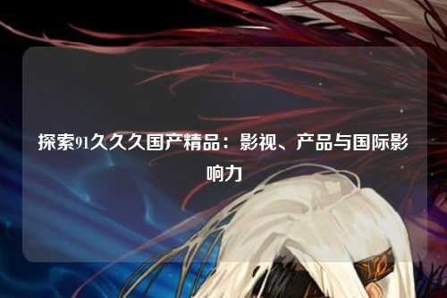 探索91久久久国产精品：影视、产品与国际影响力