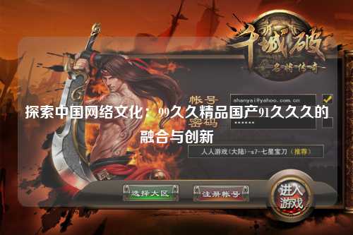 探索中国网络文化：99久久精品国产91久久久的融合与创新