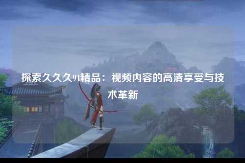 探索久久久91精品：视频内容的高清享受与技术革新