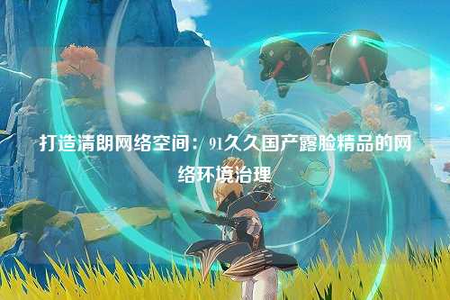打造清朗网络空间：91久久国产露脸精品的网络环境治理
