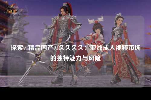 探索91精品国产91久久久久：亚洲成人视频市场的独特魅力与风险