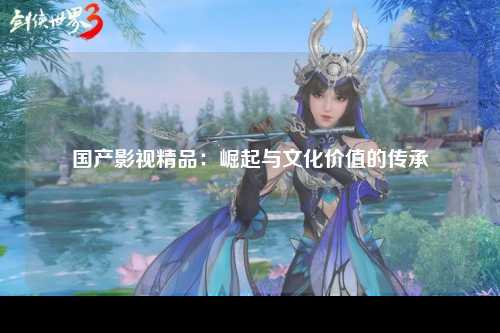 国产影视精品：崛起与文化价值的传承