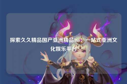 探索久久精品国产亚洲精品166：一站式亚洲文化娱乐平台