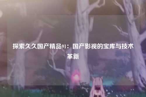 探索久久国产精品91：国产影视的宝库与技术革新