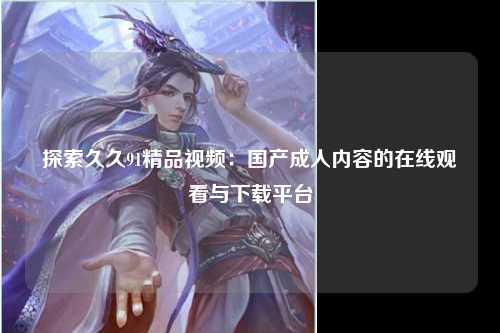 探索久久91精品视频：国产成人内容的在线观看与下载平台