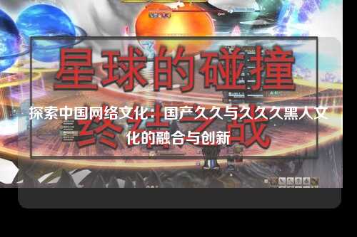 探索中国网络文化：国产久久与久久久黑人文化的融合与创新