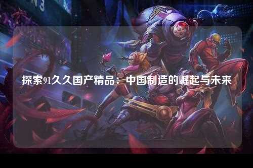 探索91久久国产精品：中国制造的崛起与未来