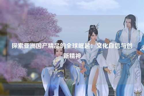 探索亚洲国产精品的全球崛起：文化自信与创新精神