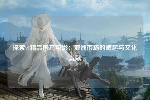 探索91精品国产电影：亚洲市场的崛起与文化贡献