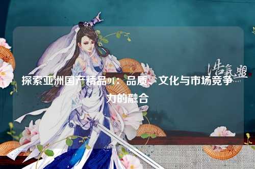 探索亚洲国产精品91：品质、文化与市场竞争力的融合