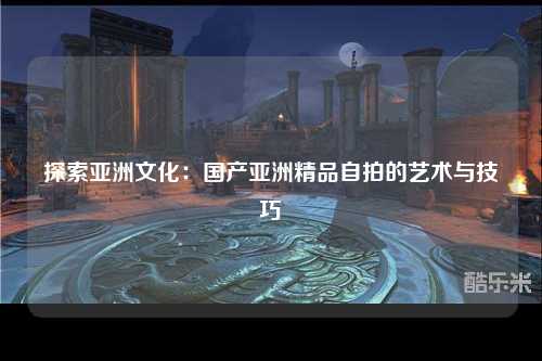 探索亚洲文化：国产亚洲精品自拍的艺术与技巧