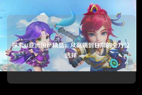 探索91亚洲国产精品：从高端到日常的全方位选择