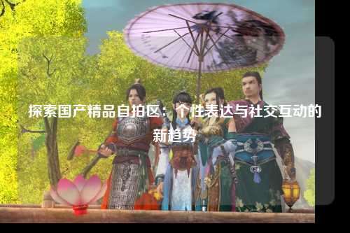 探索国产精品自拍区：个性表达与社交互动的新趋势