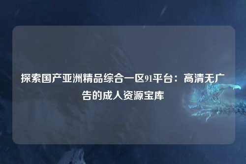 探索国产亚洲精品综合一区91平台：高清无广告的成人资源宝库