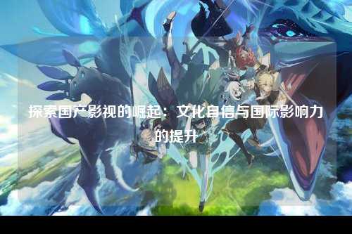 探索国产影视的崛起：文化自信与国际影响力的提升