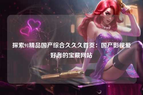 探索91精品国产综合久久久首页：国产影视爱好者的宝藏网站