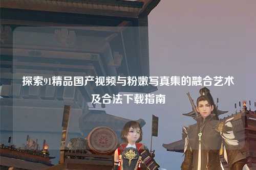 探索91精品国产视频与粉嫩写真集的融合艺术及合法下载指南