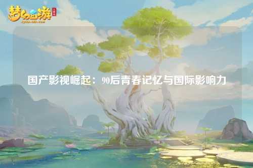 国产影视崛起：90后青春记忆与国际影响力