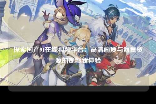 探索国产91在线视频平台：高清画质与海量资源的观影新体验