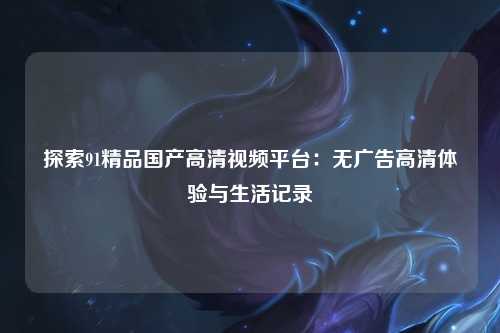 探索91精品国产高清视频平台：无广告高清体验与生活记录