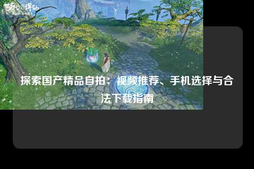 探索国产精品自拍：视频推荐、手机选择与合法下载指南