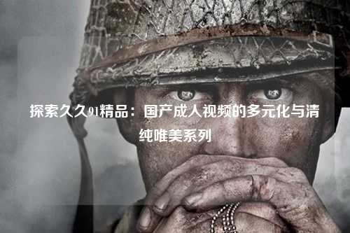 探索久久91精品：国产成人视频的多元化与清纯唯美系列