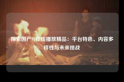 探索国产91在线播放精品：平台特色、内容多样性与未来挑战
