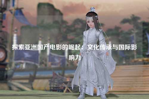 探索亚洲国产电影的崛起：文化传承与国际影响力