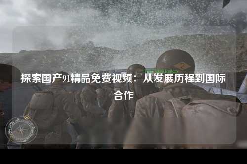 探索国产91精品免费视频：从发展历程到国际合作