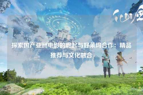 探索国产亚洲电影的崛起与好莱坞合作：精品推荐与文化融合