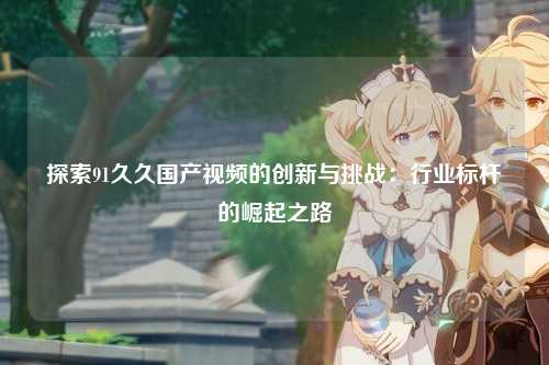 探索91久久国产视频的创新与挑战：行业标杆的崛起之路