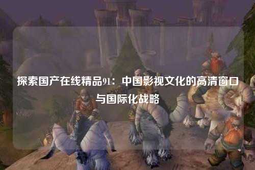 探索国产在线精品91：中国影视文化的高清窗口与国际化战略