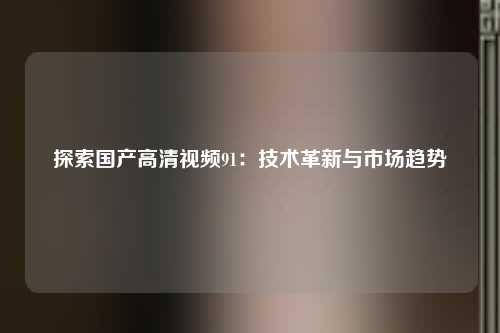 探索国产高清视频91：技术革新与市场趋势