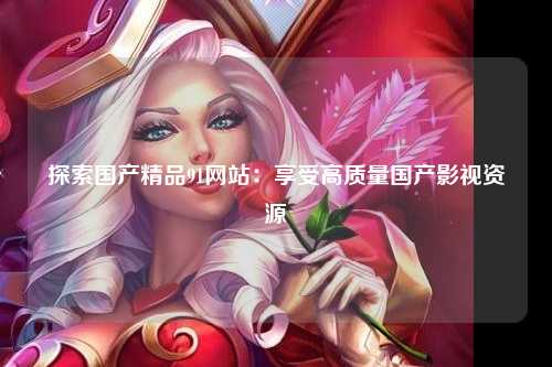 探索国产精品91网站：享受高质量国产影视资源