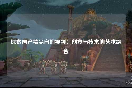 探索国产精品自拍视频：创意与技术的艺术融合