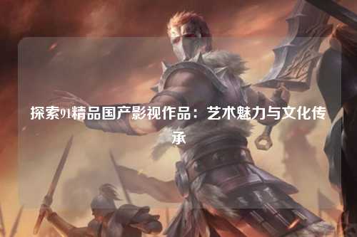 探索91精品国产影视作品：艺术魅力与文化传承