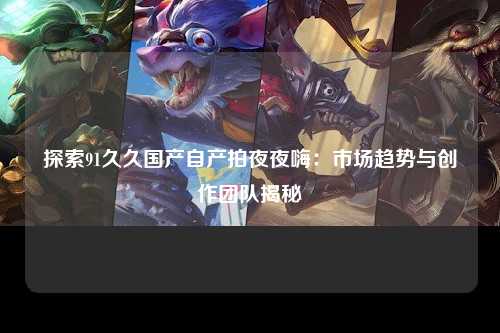 探索91久久国产自产拍夜夜嗨：市场趋势与创作团队揭秘