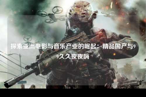 探索亚洲电影与音乐产业的崛起：精品国产与99久久夜夜嗨