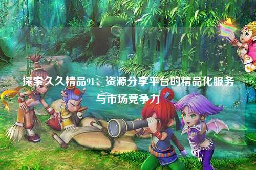 探索久久精品91：资源分享平台的精品化服务与市场竞争力