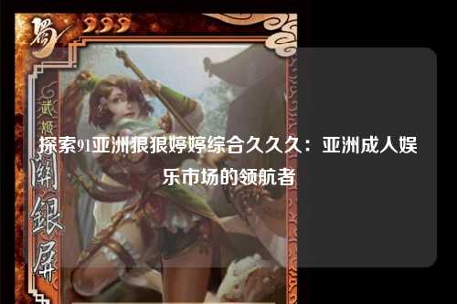 探索91亚洲狠狠婷婷综合久久久：亚洲成人娱乐市场的领航者