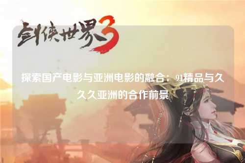 探索国产电影与亚洲电影的融合：91精品与久久久亚洲的合作前景